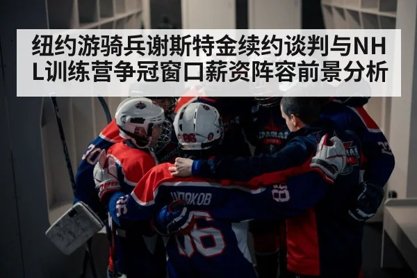 纽约游骑兵谢斯特金续约谈判与NHL训练营争冠窗口薪资阵容前景分析