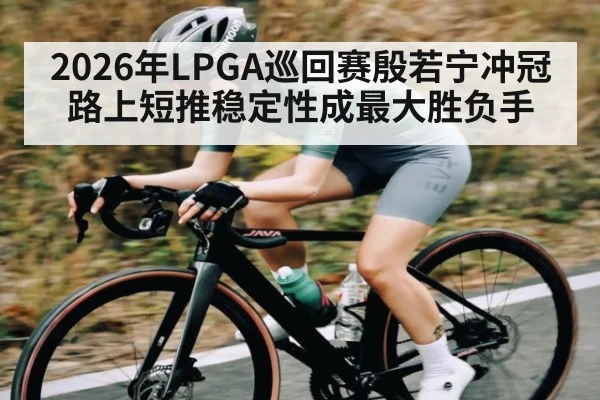 2026年LPGA巡回赛殷若宁冲冠路上短推稳定性成最大胜负手