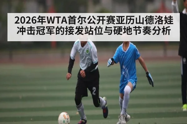 2026年WTA首尔公开赛亚历山德洛娃冲击冠军的接发站位与硬地节奏分析