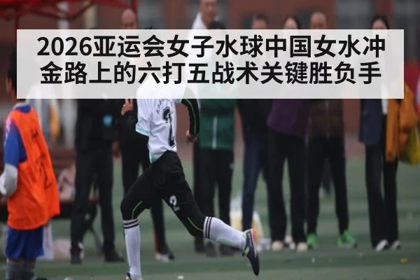 2026亚运会女子水球中国女水冲金路上的六打五战术关键胜负手